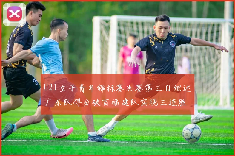 U21女子青年锦标赛决赛第三日综述广东队得分破百福建队实现三连胜